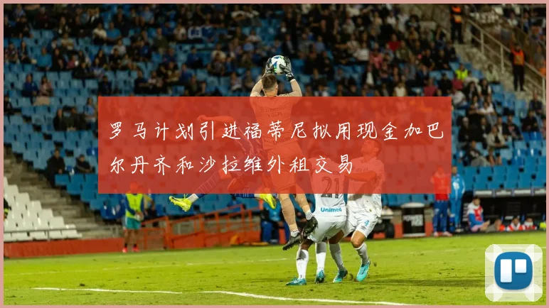 罗马计划引进福蒂尼拟用现金加巴尔丹齐和沙拉维外租交易