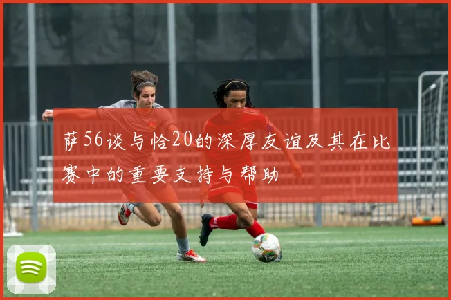 萨56谈与恰20的深厚友谊及其在比赛中的重要支持与帮助