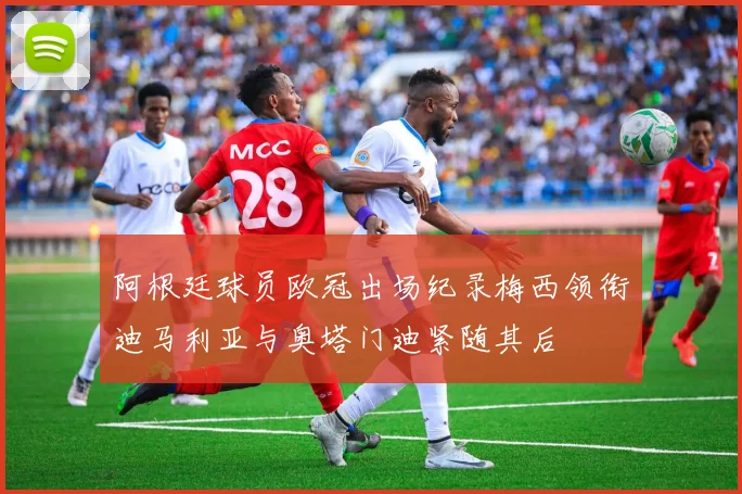 阿根廷球员欧冠出场纪录梅西领衔迪马利亚与奥塔门迪紧随其后