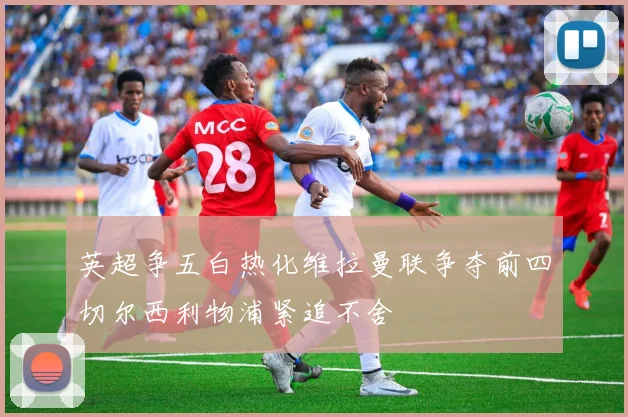 英超争五白热化维拉曼联争夺前四切尔西利物浦紧追不舍