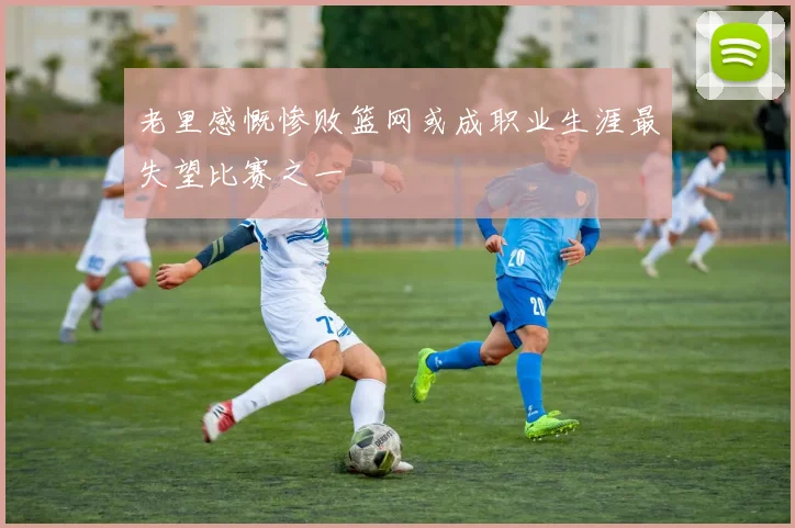 老里感慨惨败篮网或成职业生涯最失望比赛之一