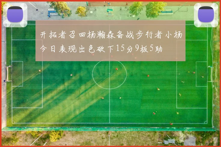 开拓者召回杨瀚森备战步行者小杨今日表现出色砍下15分9板5助