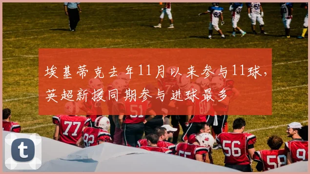 埃基蒂克去年11月以来参与11球，英超新援同期参与进球最多