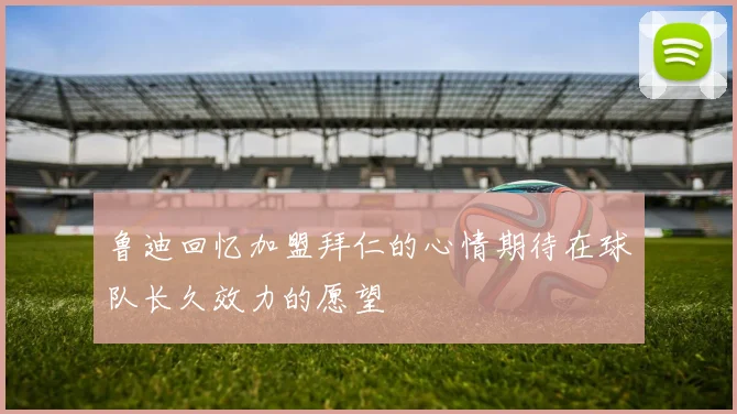 鲁迪回忆加盟拜仁的心情期待在球队长久效力的愿望