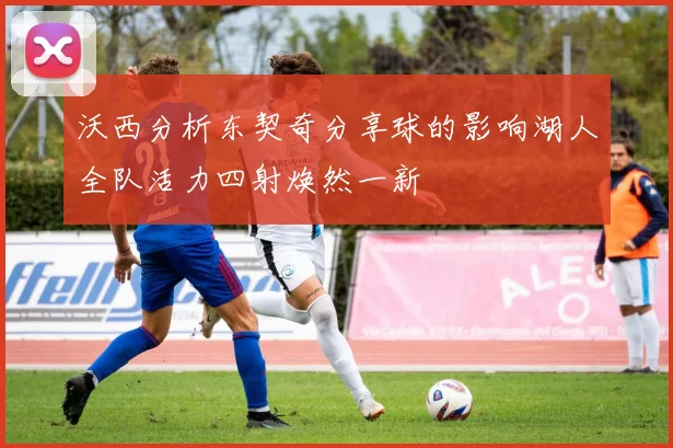沃西分析东契奇分享球的影响湖人全队活力四射焕然一新