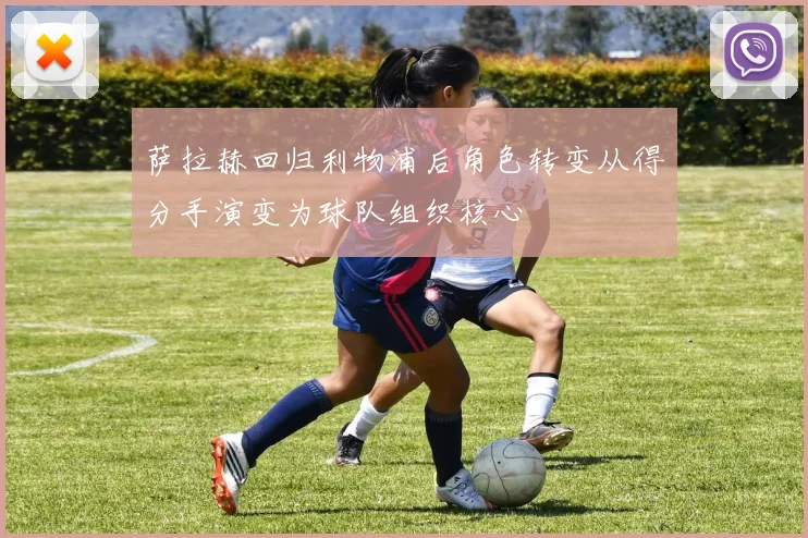 萨拉赫回归利物浦后角色转变从得分手演变为球队组织核心