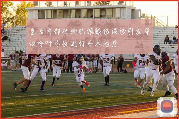 皇马内部对姆巴佩膝伤误诊引发争议呼吁尽快进行手术治疗