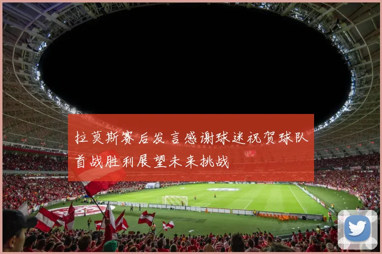 拉莫斯赛后发言感谢球迷祝贺球队首战胜利展望未来挑战