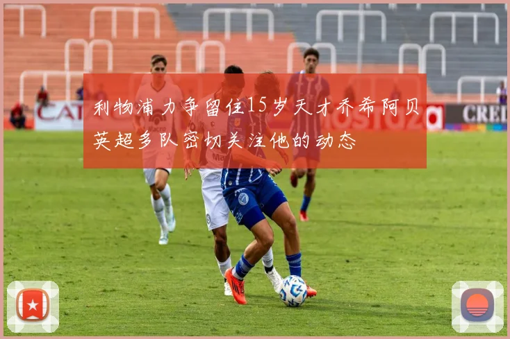 利物浦力争留住15岁天才乔希阿贝英超多队密切关注他的动态