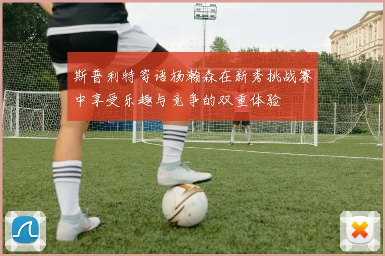 斯普利特寄语杨瀚森在新秀挑战赛中享受乐趣与竞争的双重体验