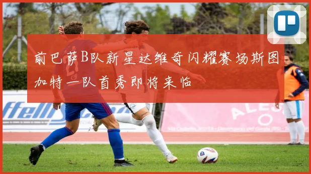 前巴萨B队新星达维奇闪耀赛场斯图加特一队首秀即将来临