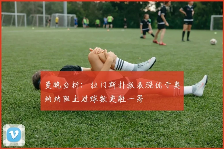 曼晚分析：拉门斯扑救表现优于奥纳纳阻止进球数更胜一筹