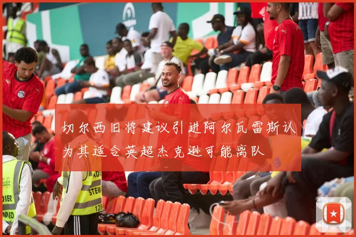 切尔西旧将建议引进阿尔瓦雷斯认为其适合英超杰克逊可能离队