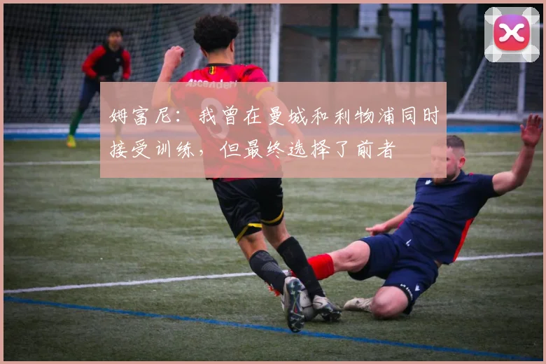 姆富尼：我曾在曼城和利物浦同时接受训练，但最终选择了前者