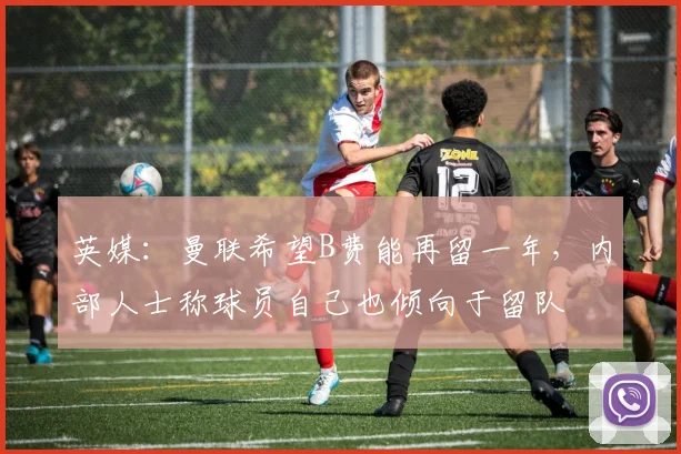 英媒：曼联希望B费能再留一年，内部人士称球员自己也倾向于留队
