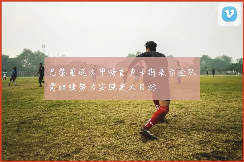 巴黎重返法甲榜首卢卡斯表示全队需继续努力实现更大目标
