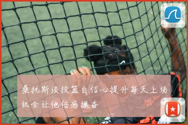 桑托斯谈投篮自信心提升每天上场机会让他倍感振奋